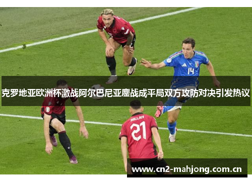 克罗地亚欧洲杯激战阿尔巴尼亚鏖战成平局双方攻防对决引发热议 克罗地亚欧洲杯激战阿尔巴尼亚鏖战成平局双方攻防对决引发热议